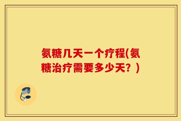 氨糖几天一个疗程(氨糖治疗需要多少天？)