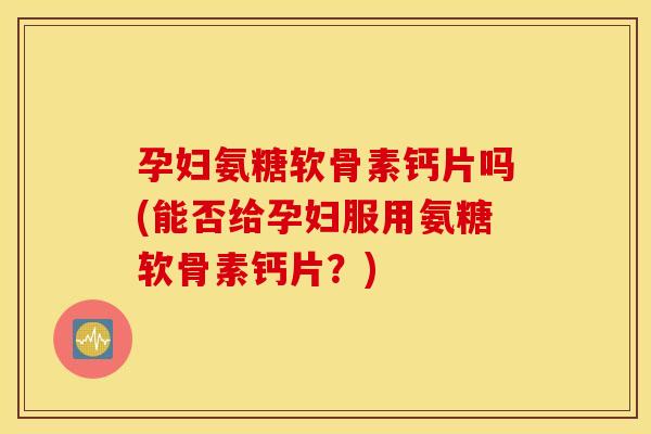 孕妇氨糖软骨素钙片吗(能否给孕妇服用氨糖软骨素钙片？)