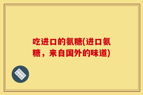 吃进口的氨糖(进口氨糖，来自国外的味道)
