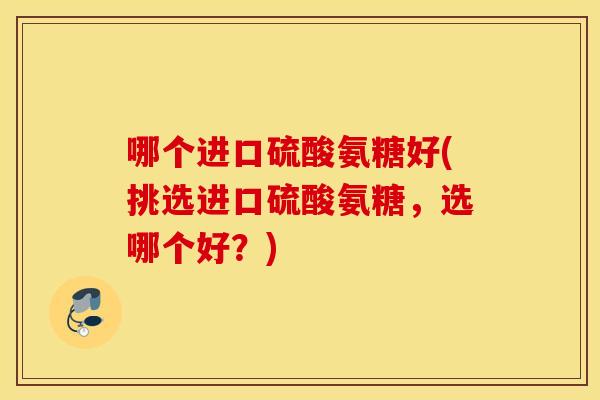 哪个进口硫酸氨糖好(挑选进口硫酸氨糖，选哪个好？)