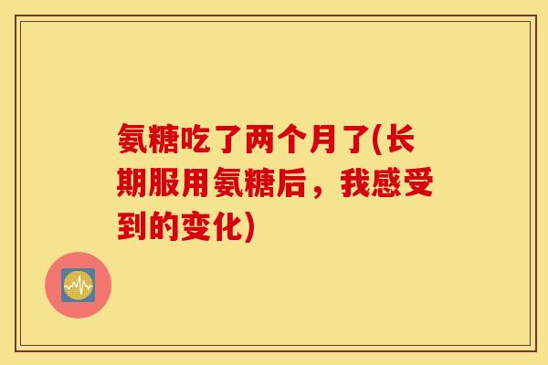 氨糖吃了两个月了(长期服用氨糖后，我感受到的变化)