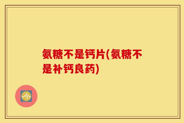 氨糖不是钙片(氨糖不是补钙良药)