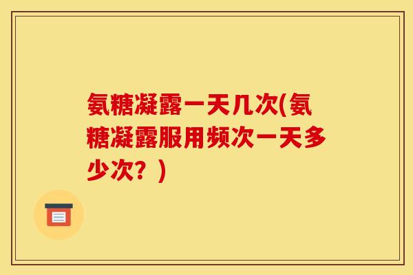 氨糖凝露一天几次(氨糖凝露服用频次一天多少次？)
