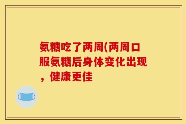 氨糖吃了两周(两周口服氨糖后身体变化出现，健康更佳