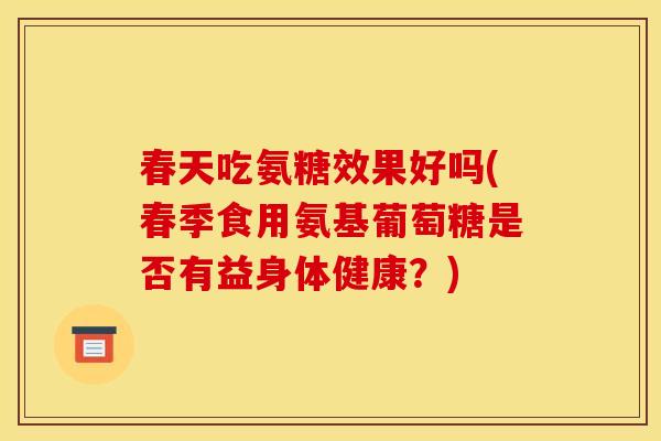 春天吃氨糖效果好吗(春季食用氨基葡萄糖是否有益身体健康？)