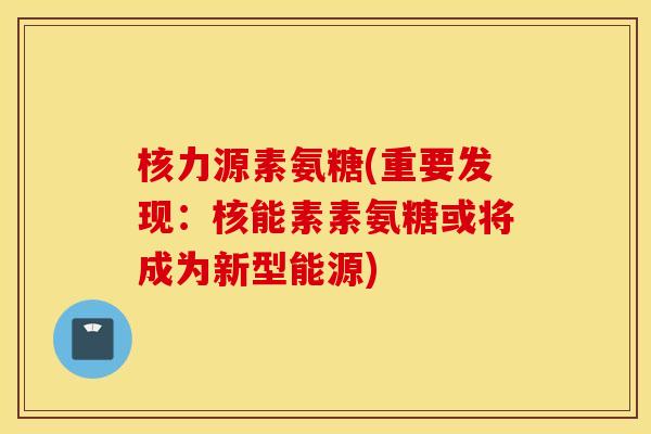 核力源素氨糖(重要发现：核能素素氨糖或将成为新型能源)