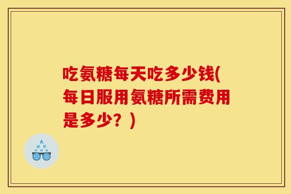吃氨糖每天吃多少钱(每日服用氨糖所需费用是多少?) 吃氨糖每天吃多少钱(每日服用氨糖所需费用是多少?)