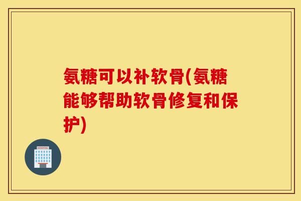 氨糖可以补软骨(氨糖能够帮助软骨修复和保护)