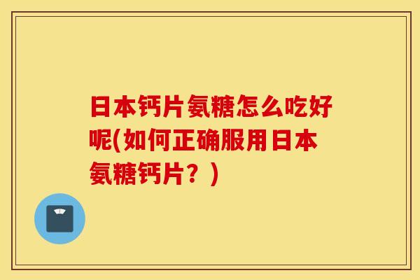 日本钙片氨糖怎么吃好呢(如何正确服用日本氨糖钙片？)