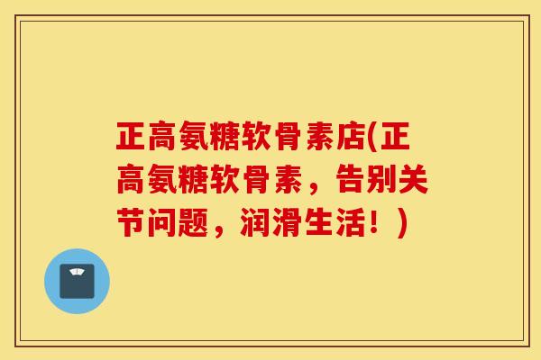 正高氨糖软骨素店(正高氨糖软骨素，告别关节问题，润滑生活！)
