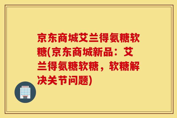 京东商城艾兰得氨糖软糖(京东商城新品：艾兰得氨糖软糖，软糖解决关节问题)