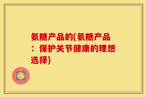 氨糖产品的(氨糖产品：保护关节健康的理想选择)