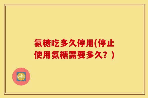 氨糖吃多久停用(停止使用氨糖需要多久？)