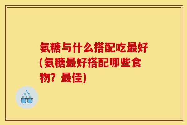 氨糖与什么搭配吃最好(氨糖最好搭配哪些食物？最佳)