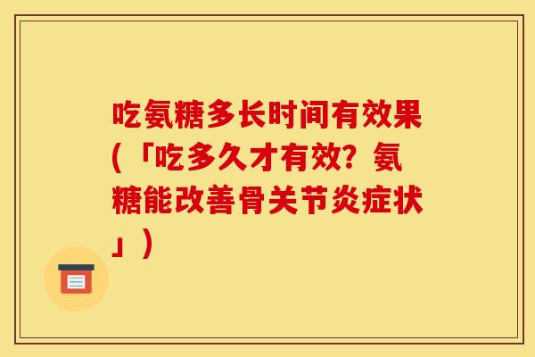 吃氨糖多长时间有效果(「吃多久才有效？氨糖能改善骨关节炎症状」)