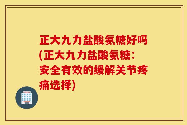 正大九力盐酸氨糖好吗(正大九力盐酸氨糖：安全有效的缓解关节疼痛选择)
