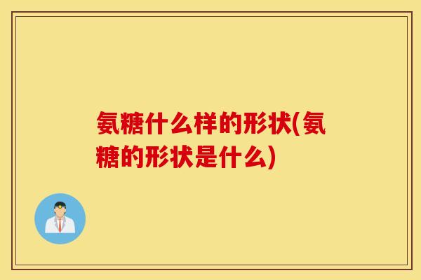 氨糖什么样的形状(氨糖的形状是什么)