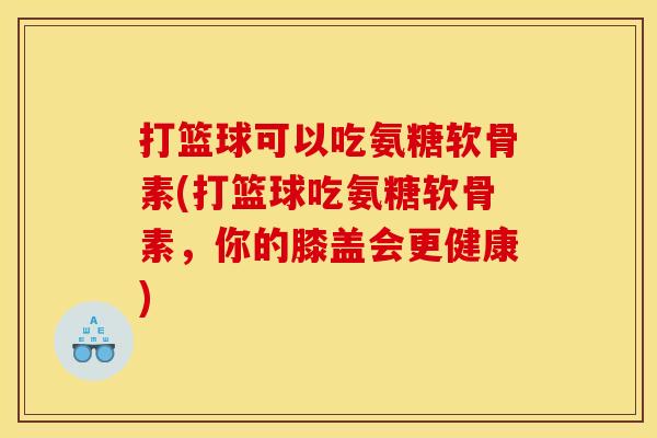 打篮球可以吃氨糖软骨素(打篮球吃氨糖软骨素，你的膝盖会更健康)