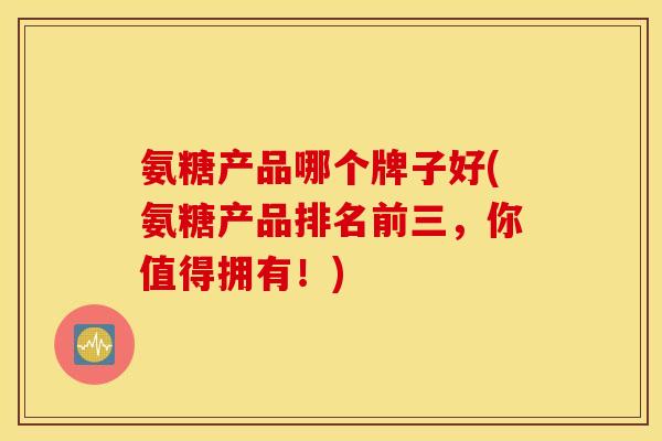 氨糖产品哪个牌子好(氨糖产品排名前三，你值得拥有！)