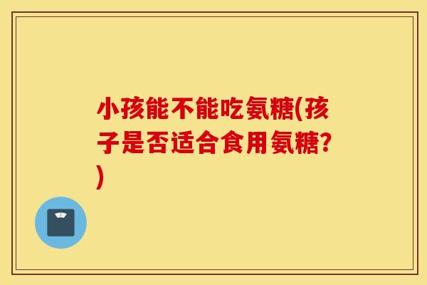 小孩能不能吃氨糖(孩子是否适合食用氨糖？)