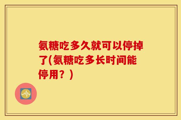 氨糖吃多久就可以停掉了(氨糖吃多长时间能停用？)