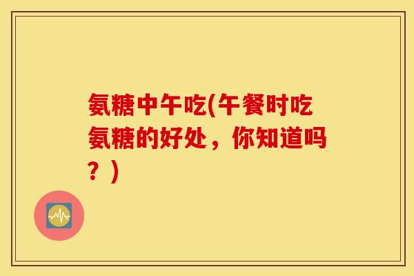 氨糖中午吃(午餐时吃氨糖的好处，你知道吗？)