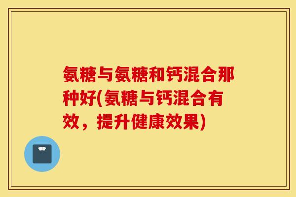 氨糖与氨糖和钙混合那种好(氨糖与钙混合有效,提升健康效果) 氨糖与氨糖和钙混合那种好(氨糖与钙混合有效,提升健康效果)