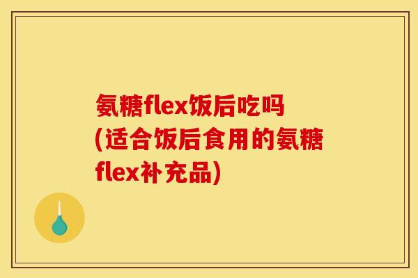 氨糖flex饭后吃吗(适合饭后食用的氨糖flex补充品)