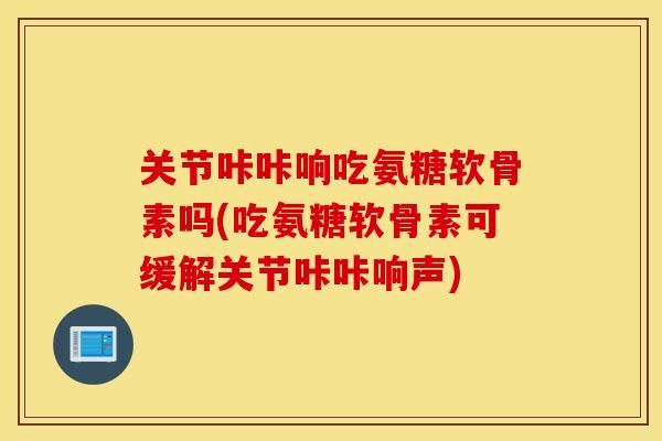 关节咔咔响吃氨糖软骨素吗(吃氨糖软骨素可缓解关节咔咔响声)