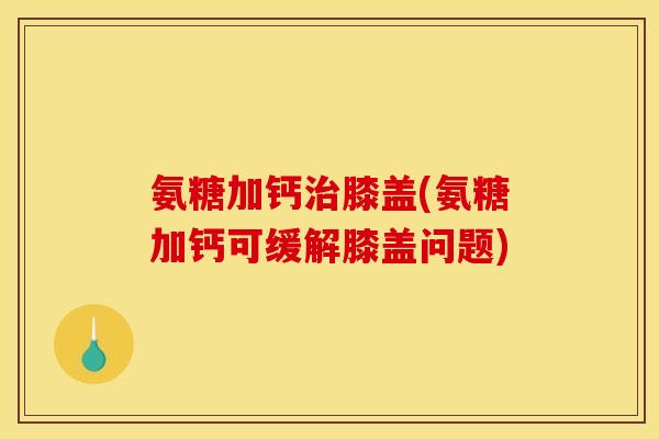 氨糖加钙治膝盖(氨糖加钙可缓解膝盖问题)