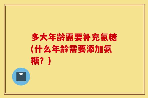 多大年龄需要补充氨糖(什么年龄需要添加氨糖？)