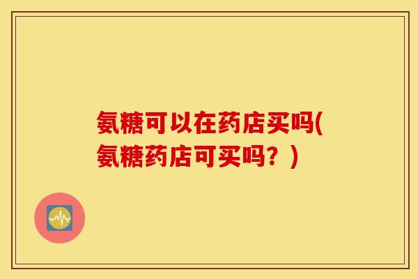 氨糖可以在药店买吗(氨糖药店可买吗？)