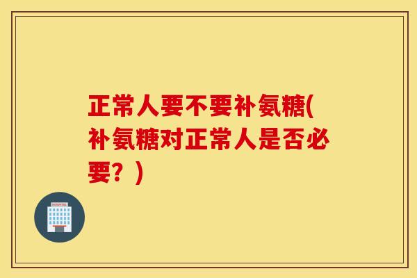 正常人要不要补氨糖(补氨糖对正常人是否必要？)