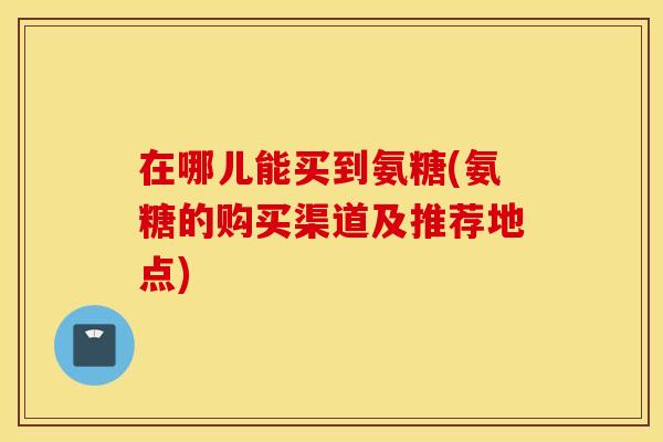 在哪儿能买到氨糖(氨糖的购买渠道及推荐地点)