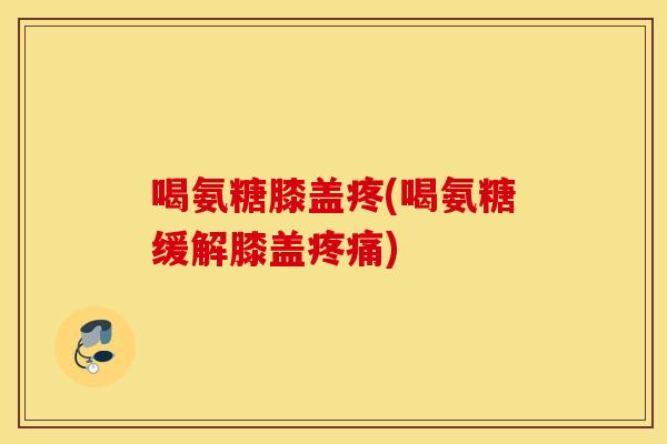 喝氨糖膝盖疼(喝氨糖缓解膝盖疼痛)