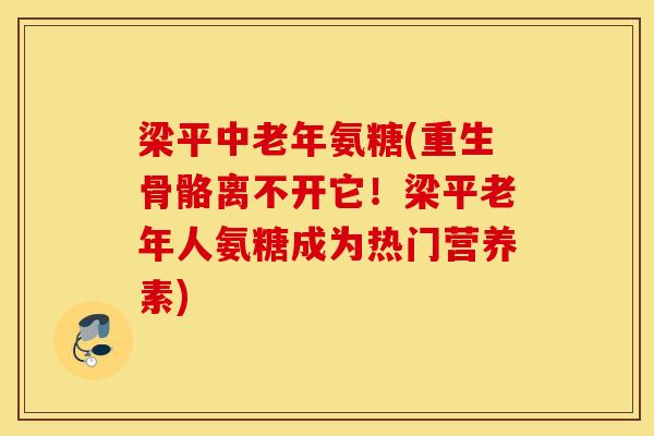 梁平中老年氨糖(重生骨骼离不开它！梁平老年人氨糖成为热门营养素)