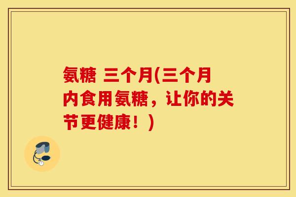 氨糖 三个月(三个月内食用氨糖，让你的关节更健康！)