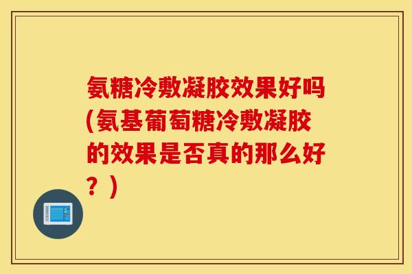 氨糖冷敷凝胶效果好吗(氨基葡萄糖冷敷凝胶的效果是否真的那么好？)