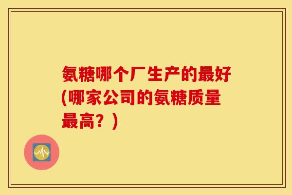 氨糖哪个厂生产的最好(哪家公司的氨糖质量最高？)