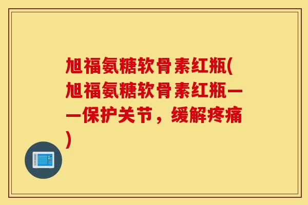 旭福氨糖软骨素红瓶(旭福氨糖软骨素红瓶——保护关节，缓解疼痛)