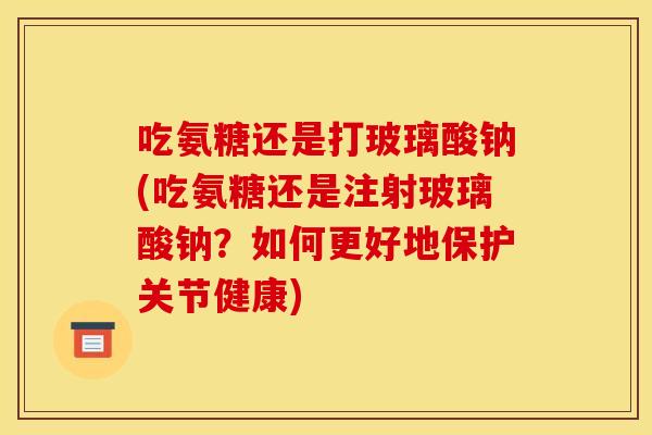 吃氨糖还是打玻璃酸钠(吃氨糖还是注射玻璃酸钠？如何更好地保护关节健康)