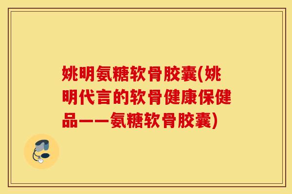 姚明氨糖软骨胶囊(姚明代言的软骨健康保健品——氨糖软骨胶囊)