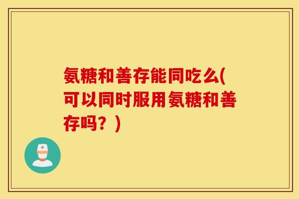 氨糖和善存能同吃么(可以同时服用氨糖和善存吗？)