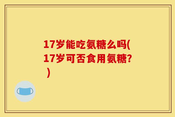 17岁能吃氨糖么吗(17岁可否食用氨糖？ )