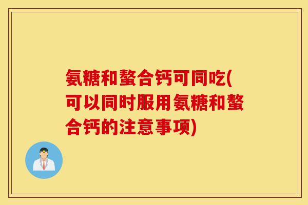 氨糖和螯合钙可同吃(可以同时服用氨糖和螯合钙的注意事项)