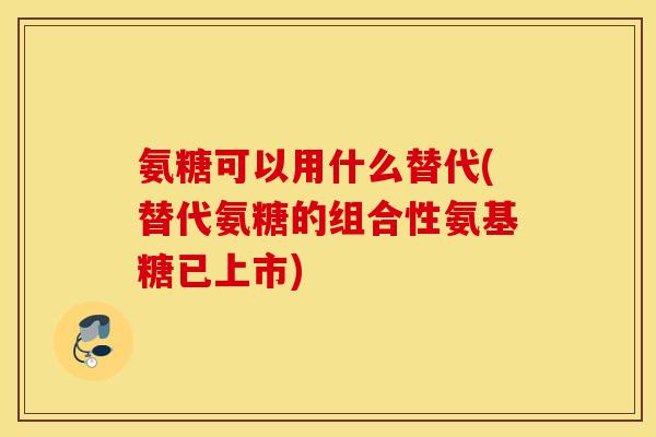 氨糖可以用什么替代(替代氨糖的组合性氨基糖已上市)