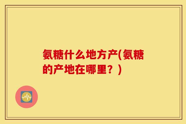氨糖什么地方产(氨糖的产地在哪里？)