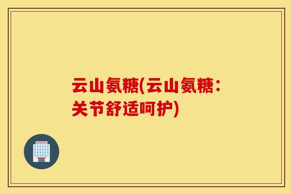 云山氨糖(云山氨糖：关节舒适呵护)
