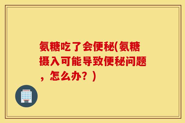 氨糖吃了会便秘(氨糖摄入可能导致便秘问题，怎么办？)