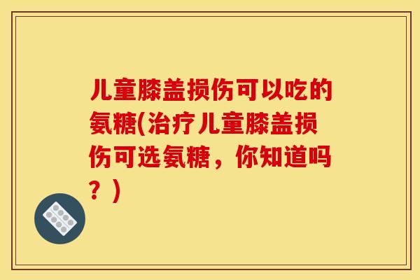 儿童膝盖损伤可以吃的氨糖(治疗儿童膝盖损伤可选氨糖，你知道吗？)